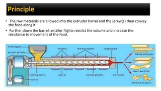 Principle
• The raw materials are allowed into the extruder barrel and the screw(s) then convey
the food along it.
• Further down the barrel, smaller flights restrict the volume and increase the
resistance to movement of the food.
 