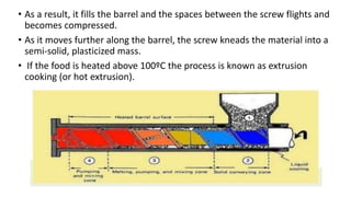 • As a result, it fills the barrel and the spaces between the screw flights and
becomes compressed.
• As it moves further along the barrel, the screw kneads the material into a
semi-solid, plasticized mass.
• If the food is heated above 100ºC the process is known as extrusion
cooking (or hot extrusion).
 