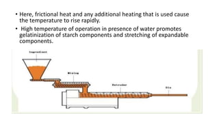 • Here, frictional heat and any additional heating that is used cause
the temperature to rise rapidly.
• High temperature of operation in presence of water promotes
gelatinization of starch components and stretching of expandable
components.
 