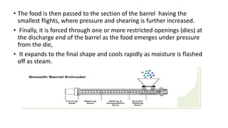 • The food is then passed to the section of the barrel having the
smallest flights, where pressure and shearing is further increased.
• Finally, it is forced through one or more restricted openings (dies) at
the discharge end of the barrel as the food emerges under pressure
from the die,
• It expands to the final shape and cools rapidly as moisture is flashed
off as steam.
 
