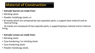 • Extruder barrels are made from:
• Nitriding steels
• Powder metallurgy steels, or
• Bi-metals which are composed by two separates parts: a support base material and an
internal lining.
Bi-metals are composed of two separate parts; a supporting base matreial and an internal
lining.
• Extruder screws are made from:
• Nitriding steels
• Case-hardening / or nitriding steels
• Core-hardening steels
• Powder metallurgy steels.
 