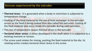 • Thermal stress : It is generated when a body in restriction is subjected to
temperature change.
• Heating of the food material by the use of heat exchanger in the extruder
occurs as the food is being cooked thus also called hot extrusion. Cooling of
the food material also occur inside the extruder during cold extrusion.
• This use of temperature causes thermal stress in the extruder.
• Torsional shear stress: A stress developed in the shaft when it is subjected to a
twisting moment or torsion.
• The screw used rotates for mixing, pushing the food material to the die. Its
rotating action creates torsional shear stress in the screw.
 