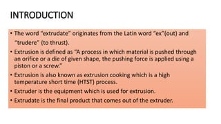 INTRODUCTION
• The word “extrudate” originates from the Latin word “ex”(out) and
“trudere” (to thrust).
• Extrusion is defined as “A process in which material is pushed through
an orifice or a die of given shape, the pushing force is applied using a
piston or a screw.”
• Extrusion is also known as extrusion cooking which is a high
temperature short time (HTST) process.
• Extruder is the equipment which is used for extrusion.
• Extrudate is the final product that comes out of the extruder.
 