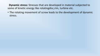 Dynamic stress: Stresses that are developed in material subjected to
some of kinetic energy like rotatingdisc,rim, turbine etc.
• The rotating movement of screw leads to the development of dynamic
stress.
 