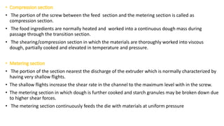 • The portion of the screw between the feed section and the metering section is called as
compression section.
• The food ingredients are normally heated and worked into a continuous dough mass during
passage through the transition section.
• The shearing/compression section in which the materials are thoroughly worked into viscous
dough, partially cooked and elevated in temperature and pressure.
• The portion of the section nearest the discharge of the extruder which is normally characterized by
having very shallow flights.
• The shallow flights increase the shear rate in the channel to the maximum level with in the screw.
• The metering section in which dough is further cooked and starch granules may be broken down due
to higher shear forces.
• The metering section continuously feeds the die with materials at uniform pressure
 