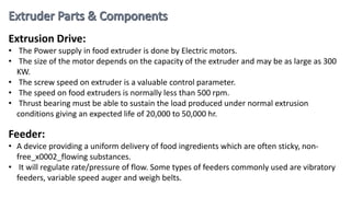 Extrusion Drive:
• The Power supply in food extruder is done by Electric motors.
• The size of the motor depends on the capacity of the extruder and may be as large as 300
KW.
• The screw speed on extruder is a valuable control parameter.
• The speed on food extruders is normally less than 500 rpm.
• Thrust bearing must be able to sustain the load produced under normal extrusion
conditions giving an expected life of 20,000 to 50,000 hr.
Feeder:
• A device providing a uniform delivery of food ingredients which are often sticky, non-
free_x0002_flowing substances.
• It will regulate rate/pressure of flow. Some types of feeders commonly used are vibratory
feeders, variable speed auger and weigh belts.
 