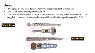 Screw
• The screw of the extruder is certainly its most important component
• The screw which conveys the materials.
• Diameter of the screw of a single screw extruder normally varies between 2-15 cm.
• Length to diameter ratio varies between 8-20 and helix angle between 20︒-30︒
 