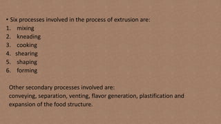 • Six processes involved in the process of extrusion are:
1. mixing
2. kneading
3. cooking
4. shearing
5. shaping
6. forming
Other secondary processes involved are:
conveying, separation, venting, flavor generation, plastification and
expansion of the food structure.
 