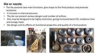 Die or nozzle:
• The die presents two main functions: give shape to the final product and promote
resistance.
• It increase in internal pressure.
• The die can present various designs and number of orifices .
• Dies may be designed to be highly restrictive, giving increased barrel fill, residence time
and energy input.
• Die design and its effects on functional properties and quality of a final product.
 