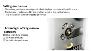 Cutting mechanism
• The cutting mechanism must permit obtaining final products with uniform size.
• Product size is determined by the rotation speed of the cutting blades.
• This mechanism can be horizontal or vertical
• Advantages of Single-screw
extruders
1) It is a short time process
2) No waste products
3) Versatility in application
 