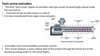 Twin-screw extruders
• The term ‘twin-screw’ applies to extruders with two screws of equal length placed inside
the same barrel.
• It consists of two parallel screws in a barrel.
• It is more complicated than single screw extruders.
• It provides much more flexibility and better control.
• Twin screws produce a more uniform flow of the product through the barrel due to the
positive pumping action of the screw flights.
 