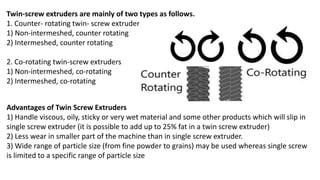 Twin-screw extruders are mainly of two types as follows.
1. Counter- rotating twin- screw extruder
1) Non-intermeshed, counter rotating
2) Intermeshed, counter rotating
2. Co-rotating twin-screw extruders
1) Non-intermeshed, co-rotating
2) Intermeshed, co-rotating
Advantages of Twin Screw Extruders
1) Handle viscous, oily, sticky or very wet material and some other products which will slip in
single screw extruder (it is possible to add up to 25% fat in a twin screw extruder)
2) Less wear in smaller part of the machine than in single screw extruder.
3) Wide range of particle size (from fine powder to grains) may be used whereas single screw
is limited to a specific range of particle size
 