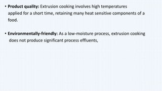 • Product quality: Extrusion cooking involves high temperatures
applied for a short time, retaining many heat sensitive components of a
food.
• Environmentally-friendly: As a low-moisture process, extrusion cooking
does not produce significant process effluents,
 