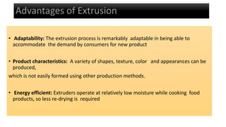 • Adaptability: The extrusion process is remarkably adaptable in being able to
accommodate the demand by consumers for new product
• Product characteristics: A variety of shapes, texture, color and appearances can be
produced,
which is not easily formed using other production methods.
• Energy efficient: Extruders operate at relatively low moisture while cooking food
products, so less re-drying is required
 