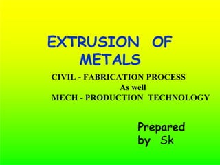 EXTRUSION OF
METALS
CIVIL - FABRICATION PROCESS
As well
MECH - PRODUCTION TECHNOLOGY
Prepared
by Sk
 