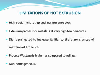 LIMITATIONS OF HOT EXTRUSION
 High equipment set up and maintenance cost.
 Extrusion process for metals is at very high ...