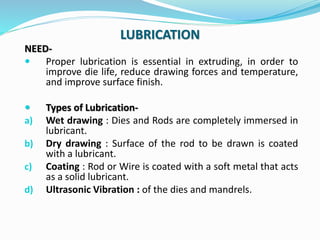 LUBRICATION
NEED-
 Proper lubrication is essential in extruding, in order to
improve die life, reduce drawing forces and ...