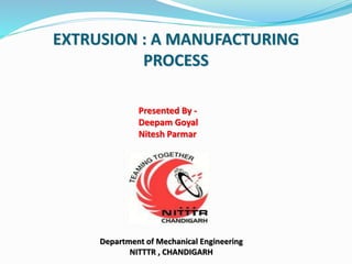 EXTRUSION : A MANUFACTURING
PROCESS
Presented By -
Deepam Goyal
Nitesh Parmar
Department of Mechanical Engineering
NITTTR , CHANDIGARH
 