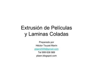 Extrusión de Películas
 y Laminas Coladas
          Preparado por
      Héctor Touzet Marín
     plaen2009@gmail.com
         Tel 999 638 989
       plaen.blogspot.com
 