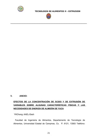 TECNOLOGÍA DE ALIMENTOS II – EXTRUSION
V. ANEXO:
EFECTOS DE LA CONCENTRACIÓN DE ÁCIDO Y DE EXTRUSIÓN DE
VARIABLES SOBRE ALGUNAS CARACTERÍSTICAS FÍSICAS Y LAS
NECESIDADES DE ENERGÍA DE ALMIDÓN DE YUCA
YKChang; AAEL-Dash
Facultad de Ingenieria de Alimentos, Departamento de Tecnología de
Alimentos, Universidad Estatal de Campinas, Cx. P. 6121, 13083 Teléfono:
21
 
