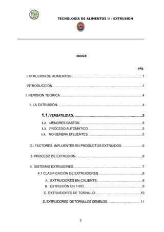 TECNOLOGÍA DE ALIMENTOS II – EXTRUSION
INDICE
pág.
EXTRUSION DE ALIMENTOS…………………………… ……………………….…1
INTRODUCCIÓN……………………………………………………………………….1
I. REVISION TEORICA…………………………………………………………………4
1. LA EXTRUSIÓN: ………………………………………………………………….4
1.1.VERSATILIDAD: …….…………….………………………………….5
1.2. MENORES GASTOS: …………….……………………………………5
1.3. PROCESO AUTOMÁTICO ……….………………………………….5
1.4. NO GENERA EFLUENTES: ………..…………………………………5
2.- FACTORES INFLUENTES EN PRODUCTOS EXTRUIDOS: ………………6
3. PROCESO DE EXTRUSION……………………………………………………..6
4. SISTEMAS EXTRUSORES…………………………………..……………………7
4.1 CLASIFICACIÓN DE EXTRUIDORES…………………………………..8
A. EXTRUIDORES EN CALIENTE: ……………….…………………8
B. EXTRUSIÓN EN FRIO:……………………………………………..9
C. EXTRUIDORES DE TORNILLO:……….………………………….10
D. EXTRUIDORES DE TORNILLOSGEMELOS: …..………………………11
3
 