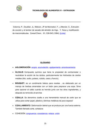 TECNOLOGÍA DE ALIMENTOS II – EXTRUSION
Colonna, P., Doublier, JL, Melcion, JP de Monredon, F., y Mercier, C., Extrusión
de cocción y el tambor de secado del almidón de trigo. Y. física y modificación
de macromoléculas. Cereal Chem.. 61, 538-543 (1984). [Links]
GLOSARIO
• AGLOMERACIÓN: acopio, acumulación, agolpamiento, amontonamiento
• ÁLCALIS Compuesto químico que tiene la propiedad de contrarrestar o
neutralizar la acción de los ácidos, particularmente los hidróxidos de ciertos
metales (litio, sodio, potasio, rubidio, cesio y francio).
• BOUQUET: es un condimento básico para recetas , es elaborado por un
manojo de hierbas amarradas con un listón para preprarar una sopa. Sirve
para sazonar el caldo cuando es hervido junto con los otros ingredientes, y
después es removido al servirse
• CIZALLA: Se denomina cizalla a una herramienta manual de corte que se
utiliza para cortar papel, plástico y láminas metálicas de poco espesor
• CIZALLAMIENTO: Deformación lateral que se produce por una fuerza externa.
También llamado corte, cortadura
• COHESIÓN: congruencia, consistencia, enlace, unión
35
 