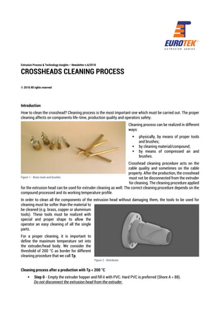 Extrusion Process & Technology Insights – Newsletter n.6/2018
CROSSHEADS CLEANING PROCESS
© 2018 All rights reserved
Introduction
How to clean the crosshead? Cleaning process is the most important one which must be carried out. The proper
cleaning affects on components life-time, production quality and operators safety.
Cleaning process can be realized in different
ways:
▪ physically, by means of proper tools
and brushes;
▪ by cleaning material/compound;
▪ by means of compressed air and
brushes.
Crosshead cleaning procedure acts on the
cable quality and sometimes on the cable
property. After the production, the crosshead
must not be disconnected from the extruder
for cleaning. The cleaning procedure applied
for the extrusion head can be used for extruder cleaning as well. The correct cleaning procedure depends on the
compound processed and its working temperature profile.
In order to clean all the components of the extrusion head without damaging them, the tools to be used for
cleaning must be softer than the material to
be cleaned (e.g. brass, copper or aluminium
tools). These tools must be realized with
special and proper shape to allow the
operator an easy cleaning of all the single
parts.
For a proper cleaning, it is important to
define the maximum temperature set into
the extruder/head body. We consider the
threshold of 200 °C as border for different
cleaning procedure that we call Tp.
Cleaning process after a production with Tp < 200 °C
▪ Step 0 - Empty the extruder hopper and fill it with PVC. Hard PVC is preferred (Shore A > 88).
Do not disconnect the extrusion head from the extruder.
Figure 1 - Brass tools and brushes
Figure 2 - Distributor
 