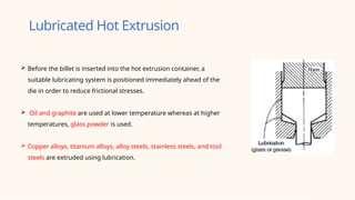 Lubricated Hot Extrusion
 Before the billet is inserted into the hot extrusion container, a
suitable lubricating system is positioned immediately ahead of the
die in order to reduce frictional stresses.
 Oil and graphite are used at lower temperature whereas at higher
temperatures, glass powder is used.
 Copper alloys, titanium alloys, alloy steels, stainless steels, and tool
steels are extruded using lubrication.
 