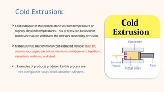  Cold extrusion is the process done at room temperature or
slightly elevated temperatures. This process can be used for
materials that can withstand the stresses created by extrusion.
 Materials that are commonly cold extruded include: lead, tin,
aluminum, copper, zirconium, titanium, molybdenum, beryllium,
vanadium, niobium, and steel.
 Examples of products produced by this process are:
fire extinguisher cases, shock absorber cylinders.
Cold Extrusion:
 