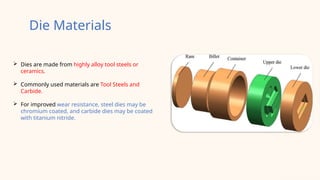  Dies are made from highly alloy tool steels or
ceramics.
 Commonly used materials are Tool Steels and
Carbide.
 For improved wear resistance, steel dies may be
chromium coated, and carbide dies may be coated
with titanium nitride.
Die Materials
 