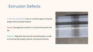 3- Die Lines (Scratches): Lines or scratches appear along the
length of the extruded material.
Causes: Damaged die surfaces, or contaminants within the
die.
Solutions: Regularly cleaning and maintaining dies, as well
as ensuring high-quality material, can prevent die lines.
Extrusion Defects
 