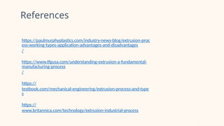 References
https://paulmurphyplastics.com/industry-news-blog/extrusion-proc
ess-working-types-application-advantages-and-disadvantages
/
https://www.tfgusa.com/understanding-extrusion-a-fundamental-
manufacturing-process
/
https://
testbook.com/mechanical-engineering/extrusion-process-and-type
s
https://
www.britannica.com/technology/extrusion-industrial-process
 