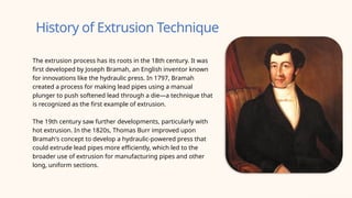 History of Extrusion Technique
The extrusion process has its roots in the 18th century. It was
first developed by Joseph Bramah, an English inventor known
for innovations like the hydraulic press. In 1797, Bramah
created a process for making lead pipes using a manual
plunger to push softened lead through a die—a technique that
is recognized as the first example of extrusion.
The 19th century saw further developments, particularly with
hot extrusion. In the 1820s, Thomas Burr improved upon
Bramah's concept to develop a hydraulic-powered press that
could extrude lead pipes more efficiently, which led to the
broader use of extrusion for manufacturing pipes and other
long, uniform sections.
 