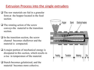  The raw materials are fed in a granular
form at the hopper located in the feed
section.
 The rotating action of the screw
conveys the material to the transition
section.
 In the transition section, the screw
channel becomes shallower and the
material is compacted.
 A major portion of mechanical energy is
dissipated in this section, which results in
a rise in temperature of the material.
 Starch becomes gelatinized, and the
material becomes more cohesive.
Extrusion Process into the single extruders
 
