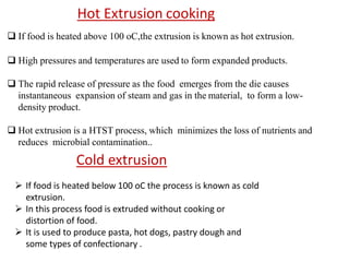  If food is heated above 100 oC,the extrusion is known as hot extrusion.
 High pressures and temperatures are used to form expanded products.
 The rapid release of pressure as the food emerges from the die causes
instantaneous expansion of steam and gas in the material, to form a low-
density product.
 Hot extrusion is a HTST process, which minimizes the loss of nutrients and
reduces microbial contamination..
Hot Extrusion cooking
Cold extrusion
 If food is heated below 100 oC the process is known as cold
extrusion.
 In this process food is extruded without cooking or
distortion of food.
 It is used to produce pasta, hot dogs, pastry dough and
some types of confectionary .
 