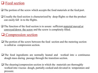  Feed section
 The portion of the screw which accepts the food materials at the feed port.
 Usually the feed section is characterized by deep flights so that the product
can easily fall in to the flights.
 The function of the feed section is to assure sufficient material moved or
conveyed down the screw and the screw is completely filled.
 Compression section
 The portion of the screw between the feed section and the metering section
is called as compression section.
 The food ingredients are normally heated and worked into a continuous
dough mass during passage through the transition section.
 The shearing/compression section in which the materials are thoroughly
worked into viscous dough, partially cooked and elevated in temperature and
pressure.
 