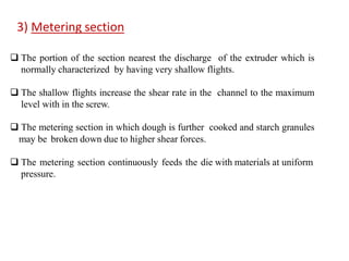  The portion of the section nearest the discharge of the extruder which is
normally characterized by having very shallow flights.
 The shallow flights increase the shear rate in the channel to the maximum
level with in the screw.
 The metering section in which dough is further cooked and starch granules
may be broken down due to higher shear forces.
 The metering section continuously feeds the die with materials at uniform
pressure.
3) Metering section
 