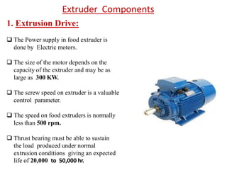 1. Extrusion Drive:
 The Power supply in food extruder is
done by Electric motors.
 The size of the motor depends on the
capacity of the extruder and may be as
large as 300 KW.
 The screw speed on extruder is a valuable
control parameter.
 The speed on food extruders is normally
less than 500 rpm.
 Thrust bearing must be able to sustain
the load produced under normal
extrusion conditions giving an expected
life of 20,000 to 50,000 hr.
Extruder Components
 