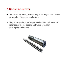 2.Barrel or sleeves
 The barrel is divided into feeding, kneading an the sleeves
surrounding the screw can be solid.
 They are often jacketed to permit circulating of steam or
superheated oil for heating and water or air for
coosling(make less hot).
 