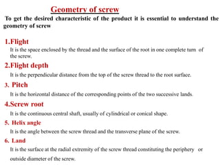 1.Flight
It is the space enclosed by the thread and the surface of the root in one complete turn of
the screw.
2.Flight depth
It is the perpendicular distance from the top of the screw thread to the root surface.
3. Pitch
It is the horizontal distance of the corresponding points of the two successive lands.
4.Screw root
It is the continuous central shaft, usually of cylindrical or conical shape.
5. Helix angle
It is the angle between the screw thread and the transverse plane of the screw.
6. Land
It is the surface at the radial extremity of the screw thread constituting the periphery or
outside diameter of the screw.
Geometry of screw
To get the desired characteristic of the product it is essential to understand the
geometry of screw
 