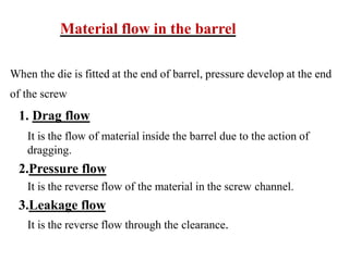 Material flow in the barrel
When the die is fitted at the end of barrel, pressure develop at the end
of the screw
1. Drag flow
It is the flow of material inside the barrel due to the action of
dragging.
2.Pressure flow
It is the reverse flow of the material in the screw channel.
3.Leakage flow
It is the reverse flow through the clearance.
 