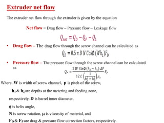 Extruder net flow
The extruder net flow through the extruder is given by the equation
Net flow = Drag flow – Pressure flow – Leakage flow
• Drag flow – The drag flow through the screw channel can be calculated as
• Pressure flow – The pressure flow through the screw channel can be calculated
as
Where, W is width of screw channel, p is pitch of the screw,
h1 & h2 are depths at the metering and feeding zone,
respectively, D is barrel inner diameter,
 is helix angle,
N is screw rotation,  is viscosity of material, and
FD & FP are drag & pressure flow correction factors, respectively.
 