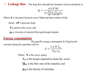 • Leakage flow – The drag flow through the clearance can be calculated as
Where, δ is clearance between screw flight and inner surface of the
barrel, ΔP is pressure drop
P is pitch of the screw, and
s is viscosity of material flowing through channel.
Energy consumption
The specific energy consumption E (J/kg) by the
extruder during the operation will be
Where , N is the screw speed,
Tm is the torque required to rotate the screw,
Qm is the flow rate of the material, and
ρm is the density of extrudate.
 