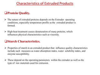 Protein Quality.
 The nature of extruded proteins depends on the Extruder operating
conditions, especially temperature profile as the extruded product is
formed.
 High-heat treatment causes denaturation of many proteins, which
influences physical characteristics such as viscosity.
Starch Characteristics.
 Properties of starch in an extruded product that influence quality characteristics
include such measures as water absorption index, water solubility index, and
enzyme susceptibility.
 These depend on the operating parameters within the extruder as well as the
type of raw materials used for extrusion.
Characteristics of Extruded Products
 