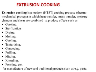 Extrusion cooking is a modern (HTST) cooking process (thermo-
mechanical process) in which heat transfer, mass transfer, pressure
changes and shear are combined to produce effects such as
 Cooking
 Sterilization
 Drying,
 Melting,
 Cooling,
 Texturizing,
 Conveying,
 Puffing,
 Mixing,
 Kneading,
 Forming, etc.
for manufacture of new and traditional products such as e.g. pasta.
EXTRUSION COOKING
 