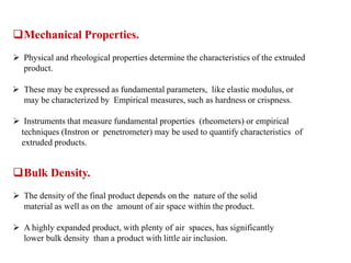 Mechanical Properties.
 Physical and rheological properties determine the characteristics of the extruded
product.
 These may be expressed as fundamental parameters, like elastic modulus, or
may be characterized by Empirical measures, such as hardness or crispness.
 Instruments that measure fundamental properties (rheometers) or empirical
techniques (Instron or penetrometer) may be used to quantify characteristics of
extruded products.
Bulk Density.
 The density of the final product depends on the nature of the solid
material as well as on the amount of air space within the product.
 A highly expanded product, with plenty of air spaces, has significantly
lower bulk density than a product with little air inclusion.
 