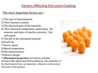 The most important factors are:-
1)The type of feed materials
2)Their moisture content
3)The physical state of the materials
4) Their chemical composition, particularly the
amounts and types of starches, proteins, fats
and sugars
5)The pH of the moistened material.
6)Feed rate
7)Screw speed
8)Barrel temperature
9)Die characteristics
10)Screw design
11)Rheological properties( consistency and flow
of food under tightly specified conditions) .The properties of
the feed material have an important influence on the texture
and color of the product.
Factors Affecting Extrusion Cooking
 