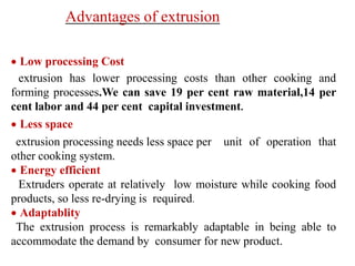 Advantages of extrusion
 Low processing Cost
extrusion has lower processing costs than other cooking and
forming processes.We can save 19 per cent raw material,14 per
cent labor and 44 per cent capital investment.
 Less space
extrusion processing needs less space per unit of operation that
other cooking system.
 Energy efficient
Extruders operate at relatively low moisture while cooking food
products, so less re-drying is required.
 Adaptablity
The extrusion process is remarkably adaptable in being able to
accommodate the demand by consumer for new product.
 