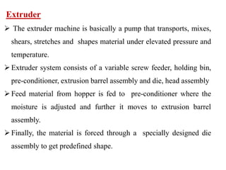 Extruder
 The extruder machine is basically a pump that transports, mixes,
shears, stretches and shapes material under elevated pressure and
temperature.
Extruder system consists of a variable screw feeder, holding bin,
pre-conditioner, extrusion barrel assembly and die, head assembly
Feed material from hopper is fed to pre-conditioner where the
moisture is adjusted and further it moves to extrusion barrel
assembly.
Finally, the material is forced through a specially designed die
assembly to get predefined shape.
 