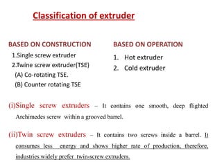 Classification of extruder
BASED ON CONSTRUCTION
1.Single screw extruder
2.Twine screw extruder(TSE)
(A) Co-rotating TSE.
(B) Counter rotating TSE
BASED ON OPERATION
1. Hot extruder
2. Cold extruder
(i)Single screw extruders – It contains one smooth, deep flighted
Archimedes screw within a grooved barrel.
(ii)Twin screw extruders – It contains two screws inside a barrel. It
consumes less energy and shows higher rate of production, therefore,
industries widely prefer twin-screw extruders.
 